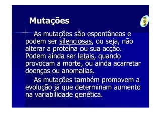 Mutações
   As mutações são espontâneas e
podem ser silenciosas, ou seja, não
alterar a proteína ou sua acção.
Podem ainda ser letais, quando
provocam a morte, ou ainda acarretar
doenças ou anomalias.
   As mutações também promovem a
evolução já que determinam aumento
na variabilidade genética.
 