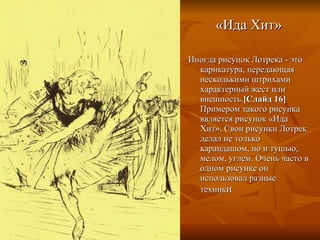 «Ида Хит» Иногда рисунок Лотрека - это карикатура, передающая несколькими штрихами характерный жест или внешность. [Слайд 16]  Примером такого рисунка является рисунок «Ида Хит». Свои рисунки Лотрек делал не только карандашом, но и тушью, мелом, углем. Очень часто в одном рисунке он использовал разные техник и 