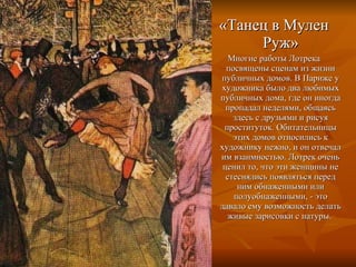 «Танец в Мулен Руж» Многие работы Лотрека посвящены сценам из жизни публичных домов. В Париже у художника было два любимых публичных дома, где он иногда пропадал неделями, общаясь здесь с друзьями и рисуя проституток. Обитательницы этих домов относились к художнику нежно, и он отвечал им взаимностью. Лотрек очень ценил то, что эти женщины не стеснялись появляться перед ним обнаженными или полуобнаженными, - это давало ему возможность делать живые зарисовки с натуры.  