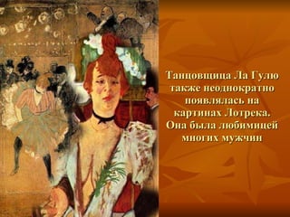 Танцовщица Ла Гулю также неоднократно появлялась на картинах Лотрека. Она была любимицей многих мужчин 