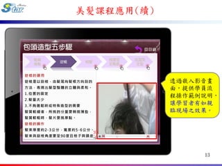美髮課程應用(續)




            透過嵌入影音畫
            面，提供學員流
            程操作範例說明，
            讓學習者有如親
            臨現場之效果。




                 13
 