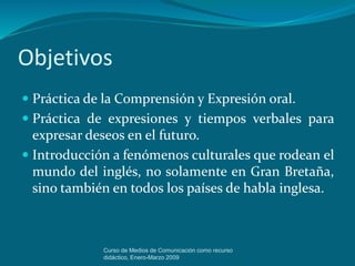 Objetivos
 Práctica de la Comprensión y Expresión oral.
 Práctica de expresiones y tiempos verbales para
expresar deseos en el futuro.
 Introducción a fenómenos culturales que rodean el
mundo del inglés, no solamente en Gran Bretaña,
sino también en todos los países de habla inglesa.
Curso de Medios de Comunicación como recurso
didáctico, Enero-Marzo 2009
 