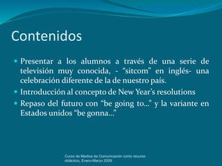 Contenidos
 Presentar a los alumnos a través de una serie de
televisión muy conocida, - “sitcom” en inglés- una
celebración diferente de la de nuestro país.
 Introducción al concepto de New Year’s resolutions
 Repaso del futuro con “be going to…” y la variante en
Estados unidos “be gonna…”
Curso de Medios de Comunicación como recurso
didáctico, Enero-Marzo 2009
 