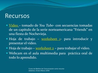 Recursos
 Video – tomado de You Tube- con secuencias tomadas
de un capítulo de la serie norteamericana “Friends” en
una fiesta de Nochevieja.
 Hoja de trabajo – worksheet 1- para introducir y
presentar el vídeo.
 Hoja de trabajo – worksheet 2 – para trabajar el video.
 Webcam en el aula multimedia para práctica oral de
todo lo aprendido.
Curso de Medios de Comunicación como recurso
didáctico, Enero-Marzo 2009
 