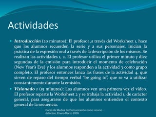 Actividades
 Introducción (20 minutos): El profesor ,a través del Worksheet 1, hace
que los alumnos recuerden la serie y a sus personajes. Inician la
práctica de la expresión oral a través de la descripción de los mismos. Se
realizan las actividades 1, 2. El profesor utiliza el primer minuto y diez
segundos de la emisión para introducir el momento de celebración
(New Year’s Eve) y los alumnos responden a la actividad 3 como grupo
completo. El profesor entonces lanza las frases de la actividad 4, que
sirven de repaso del tiempo verbal “be going to”, que se va a utilizar
constantemente durante la emisión.
 Visionado 1 (15 minutos): Los alumnos ven una primera vez el video.
El profesor reparte la Worksheet 2 y se trabaja la actividad 1, de carácter
general, para asegurarse de que los alumnos entienden el contexto
general de la secuencia.
Curso de Medios de Comunicación como recurso
didáctico, Enero-Marzo 2009
 