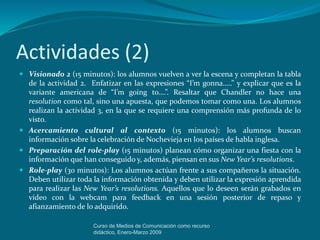 Actividades (2)
 Visionado 2 (15 minutos): los alumnos vuelven a ver la escena y completan la tabla
de la actividad 2. Enfatizar en las expresiones “I’m gonna…..” y explicar que es la
variante americana de “I’m going to….”. Resaltar que Chandler no hace una
resolution como tal, sino una apuesta, que podemos tomar como una. Los alumnos
realizan la actividad 3, en la que se requiere una comprensión más profunda de lo
visto.
 Acercamiento cultural al contexto (15 minutos): los alumnos buscan
información sobre la celebración de Nochevieja en los países de habla inglesa.
 Preparación del role-play (15 minutos) planean cómo organizar una fiesta con la
información que han conseguido y, además, piensan en sus New Year’s resolutions.
 Role-play (30 minutos): Los alumnos actúan frente a sus compañeros la situación.
Deben utilizar toda la información obtenída y deben utilizar la expresión aprendida
para realizar las New Year’s resolutions. Aquellos que lo deseen serán grabados en
vídeo con la webcam para feedback en una sesión posterior de repaso y
afianzamiento de lo adquirido.
Curso de Medios de Comunicación como recurso
didáctico, Enero-Marzo 2009
 