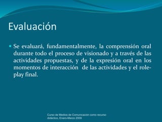 Evaluación
 Se evaluará, fundamentalmente, la comprensión oral
durante todo el proceso de visionado y a través de las
actividades propuestas, y de la expresión oral en los
momentos de interacción de las actividades y el role-
play final.
Curso de Medios de Comunicación como recurso
didáctico, Enero-Marzo 2009
 