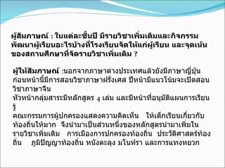 ผู้สัมภาษณ์  :   ในแต่ละชั้นปี มีรายวิชาเพิ่มเติมและกิจกรรมพัฒนาผู้เรียนอะไรบ้างที่โรงเรียนจัดให้แก่ผู้เรียน และจุดเน้นของสถานศึกษาที่จัดรายวิชาเพิ่มเติม  ? ผู้ให้สัมภาษณ์  : นอกจากภาษาต่างประเทศแล้วยังมีภาษาญี่ปุ่น ก่อนหน้านี้มีการสอนวิชาภาษาฝรั่งเศส ปีหน้ามีแนวโน้มจะเปิดสอนวิชาภาษาจีน หัวหน้ากลุ่มสาระมีหลักสูตร  4   เล่ม และมีหน้าที่อนุมัติแผนการเรียนรู้ คณะกรรมการผู้ปกครองแสดงความคิดเห็น  ให้เด็กเรียนเกี่ยวกับท้องถิ่นให้มาก  จึงนำมาเป็นส่วนหนึ่งของหลักสูตรนำมาเพิ่มในรายวิชาเพิ่มเติม  การเมืองการปกครองท้องถิ่น  ประวัติศาสตร์ท้องถิ่น  ภูมิปัญญาท้องถิ่น หนังตะลุง มโนห์รา และการแทงหยวก 