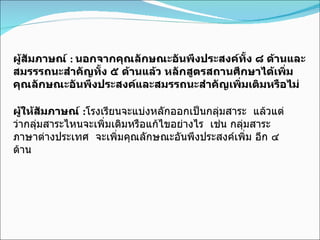 ผู้สัมภาษณ์  :  นอกจากคุณลักษณะอันพึงประสงค์ทั้ง ๘ ด้านและสมรรรถนะสำคัญทั้ง ๕ ด้านแล้ว หลักสูตรสถานศึกษาได้เพิ่มคุณลักษณะอันพึงประสงค์และสมรรถนะสำคัญเพิ่มเติมหรือไม่ ผู้ให้สัมภาษณ์  : โรงเรียนจะแบ่งหลักออกเป็นกลุ่มสาระ   แล้วแต่ว่ากลุ่มสาระไหนจะเพิ่มเติมหรือแก้ไขอย่างไร  เช่น กลุ่มสาระภาษาต่างประเทศ  จะเพิ่มคุณลักษณะอันพึงประสงค์เพิ่ม อีก ๔ ด้าน 