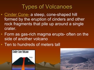 Types of Volcanoes Cinder Cone-  a steep, cone-shaped hill formed by the eruption of cinders and other rock fragments that pile up around a single crater. Form as gas-rich magma erupts- often on the side of another volcano Ten to hundreds of meters tall 