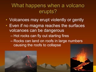What happens when a volcano erupts? Volcanoes may erupt violently or gently Even if no magma reaches the surfaces volcanoes can be dangerous Hot rocks can fly out starting fires Rocks can land on roofs in large numbers causing the roofs to collapse  