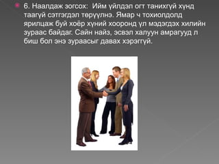    6. Наалдаж зогсох: Ийм үйлдэл огт танихгүй хүнд
    таагүй сэтгэгдэл төрүүлнэ. Ямар ч тохиолдолд
    ярилцаж буй хоёр хүний хооронд үл мэдэгдэх хилийн
    зураас байдаг. Сайн найз, эсвэл халуун амрагууд л
    биш бол энэ зураасыг давах хэрэггүй.
 
