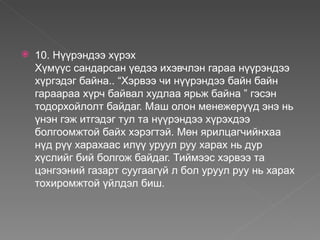    10. Нүүрэндээ хүрэх
    Хүмүүс сандарсан үедээ ихэвчлэн гараа нүүрэндээ
    хүргэдэг байна.. “Хэрвээ чи нүүрэндээ байн байн
    гараараа хүрч байвал худлаа ярьж байна ” гэсэн
    тодорхойлолт байдаг. Маш олон менежерүүд энэ нь
    үнэн гэж итгэдэг тул та нүүрэндээ хүрэхдээ
    болгоомжтой байх хэрэгтэй. Мөн ярилцагчийнхаа
    нүд рүү харахаас илүү уруул руу харах нь дур
    хүслийг бий болгож байдаг. Тиймээс хэрвээ та
    цэнгээний газарт суугаагүй л бол уруул руу нь харах
    тохиромжтой үйлдэл биш.
 