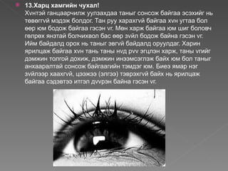    13.Харц хамгийн чухал!
    Хvнтэй ганцаарчилж уулзахдаа таныг сонсож байгаа эсэхийг нь
    төвөггvй мэдэж болдог. Тан руу харахгvй байгаа хvн угтаа бол
    өөр юм бодож байгаа гэсэн vг. Мөн харж байгаа юм шиг боловч
    гөлрөх янзтай болчихвол бас өөр зvйл бодож байна гэсэн vг.
    Ийм байдалд орох нь таныг эвгvй байдалд оруулдаг. Харин
    ярилцаж байгаа хvн тань таны нvд рvv эгцлэн харж, таны vгийг
    дэмжин толгой дохиж, дэмжин инээмсэглэж байх юм бол таныг
    анхааралтай сонсож байгаагийн тэмдэг юм. Биеэ ямар нэг
    зvйлээр хаахгvй, цээжээ (элгээ) тэврэхгvй байх нь ярилцаж
    байгаа сэдэвтээ итгэл дvvрэн байна гэсэн vг.
 