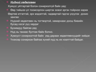  Нүдний хөдөлгөөн
 Хүмүүс уйтгартай болон сонирхолгүй байх үед:
 Өөр тийшээ үл тоомсорлон ширтэх эсвэл эргэн тойрноо харах

 Өөртөө итгэлтэй, эрх мэдэлтэй, чадвартай гэдгээ үзүүлэх дохио
   зангаа:
 Нүдний хөдөлгөөн нь тогтвортой, хамарнаас доош биеийн
   бусад хэсэг рүү хардаг
 Бухимдуу байгаа үед
 Нүд нь таниас бултаж байх болно.
 Хүмүүст сонирхолтой байх үед дараах хөдөлгөөнүүдийг хийдэг.
 Үнэхээр сонирхож байгаа хүний нүд нь их нээлттэй байдаг.
 