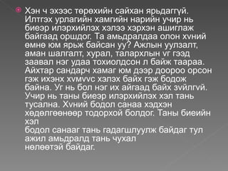    Хэн ч эхээс төрөхийн сайхан ярьдаггүй.
    Илтгэх урлагийн хамгийн нарийн учир нь
    биеэр илэрхийлэх хэлээ хэрхэн ашиглаж
    байгаад оршдог. Та амьдралдаа олон хvний
    өмнө юм ярьж байсан уу? Ажлын уулзалт,
    аман шалгалт, хурал, талархлын vг гээд
    заавал нэг удаа тохиолдсон л байж таараа.
    Айхтар сандарч хамаг юм дээр доороо орсон
    гэж ихэнх хvмvvс хэлэх байх гэж бодож
    байна. Уг нь бол нэг их айгаад байх зvйлгvй.
    Учир нь таны биеэр илэрхийлэх хэл тань
    тусална. Хvний бодол санаа хэдхэн
    хөдөлгөөнөөр тодорхой болдог. Таны биеийн
    хэл
    бодол санааг тань гадагшлуулж байдаг тул
    ажил амьдралд тань чухал
    нөлөөтэй байдаг.
 
