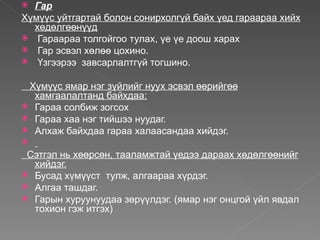  Гар
Хүмүүс уйтгартай болон сонирхолгүй байх үед гараараа хийх
  хөдөлгөөнүүд
 Гараараа толгойгоо тулах, үе үе доош харах
 Гар эсвэл хөлөө цохино.
 Үзгээрээ завсарлалтгүй тогшино.


 Хүмүүс ямар нэг зүйлийг нуух эсвэл өөрийгөө
  хамгаалалтанд байхдаа:
 Гараа солбиж зогсох
 Гараа хаа нэг тийшээ нуудаг.
 Алхаж байхдаа гараа халаасандаа хийдэг.

 Сэтгэл нь хөөрсөн, тааламжтай үедээ дараах хөдөлгөөнийг
  хийдэг.
 Бусад хүмүүст тулж, алгаараа хүрдэг.
 Алгаа ташдаг.
 Гарын хуруунуудаа зөрүүлдэг. (ямар нэг онцгой үйл явдал
  тохион гэж итгэх)
 