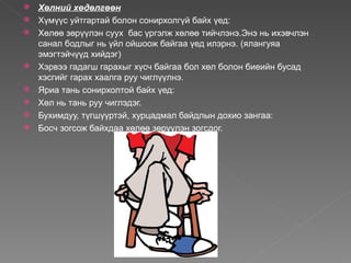    Хөлний хөдөлгөөн
   Хүмүүс уйтгартай болон сонирхолгүй байх үед:
   Хөлөө зөрүүлэн суух бас үргэлж хөлөө тийчлэнэ.Энэ нь ихэвчлэн
    санал бодлыг нь үйл ойшоож байгаа үед илэрнэ. (ялангуяа
    эмэгтэйчүүд хийдэг)
   Хэрвээ гадагш гарахыг хүсч байгаа бол хөл болон биеийн бусад
    хэсгийг гарах хаалга руу чиглүүлнэ.
   Яриа тань сонирхолтой байх үед:
   Хөл нь тань руу чиглэдэг.
   Бухимдуу, түгшүүртэй, хурцадмал байдлын дохио зангаа:
   Босч зогсож байхдаа хөлөө зөрүүлэн зогсдог.
 