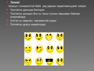  Толгой
 Хүмүүст сонирхолтой байх үед дараах хөдөлгөөнүүдийг хийдэг.
 Толгойгоо урагшаа болгодог.
 Толгойгоо дохидог.Энэ нь таныг хүлээн зөвшөөрч байгааг
  илэрхийлдэг.
 Сэтгэл нь хөөрсөн, тааламжтай үедээ
 Толгойгоо урагш хазайлгадаг.
 