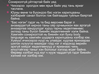 Сонирхолгүй,уйтгартай байх үед
 Чихээрээ оролдох мөн ярьж байх үед тань яриаг
  таслана.
 Юуны өмнө та бүхэндээ бас нэгэн харилцааны
  хэлбэрийг санал болгох гэж байгаадаа туйлын баяртай
  байна.
 “Бас нэгэн” гэдэг нь та бид өөрснөө бараг л
  анзаардаггүй хирнээ таны ойр орчмынхон яах аргагүй
  анхаарлаа хандуулдаг хуруу гарны хөдөлгөөнөөс
  эхлээд таны бүхэл биеийн хөдөлгөөнийг хэлж байна.
  Хамгийн сонирхолтой нь биеийн хэл буюу body
  language нь хамгийн шударга харилцааны хэлбэр юм.
  Хүмүүс ичихээрээ нүүр нь улайдаг, худлаа ярихаараа
  шилэн хүзүүгээ мааждаг гээд нэг л мэдэхэд өөрийн
  эрхгүй хийдэг хөдөлгөөнүүд үг ярианаас чинь
  илүүтэйгээр таныг хэн болохыг хэлээд өгдөг байна.
  Өөрөөр хэлбэл нүд юуг ч нууж чаддаггүй гэдэг биеийн
  хэлний нэг хэлбэр юм.
 