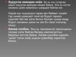    Хуруугаа амандаа хийх. Ер нь хүн гутарсан
    үедээ хуруугаа амандаа хйидэг байна. Энэ нь сэтгэл
    санааны урам хайрлахыг шаардаж байгаа юм

  Хэрэв хүн нүүрэндээ гараа авч байвал тухайн
  тэр хүний ухамсарт олиггүй бодол төржээ
  гэдэгийг баттай хэлж болох боловч чухам ямар
  бодол санааны шинж нь юм бэ гэвэл хэлэхэд
  хэцүү.
 Хөлөө солбих. Энэ нь тааламжгүй харилцааны
  талаар хэлж байгаа бөгөөд хамгаалалтын
  байдлыг илтгэж байна. Хөлөө сошлбих ердийн,
  “цоож” гэсэн хоёр үндсэн хувилбар хэрэглэж
  болно.
 
