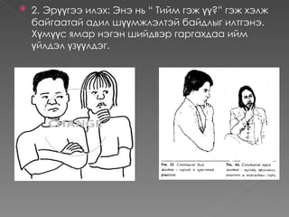    2. Эрүүгээ илэх: Энэ нь “ Тийм гэж үү?” гэж хэлж
    байгаатай адил шүүмжлэлтэй байдлыг илтгэнэ. 
    Хүмүүс ямар нэгэн шийдвэр гаргахдаа ийм
    үйлдэл үзүүлдэг.
 