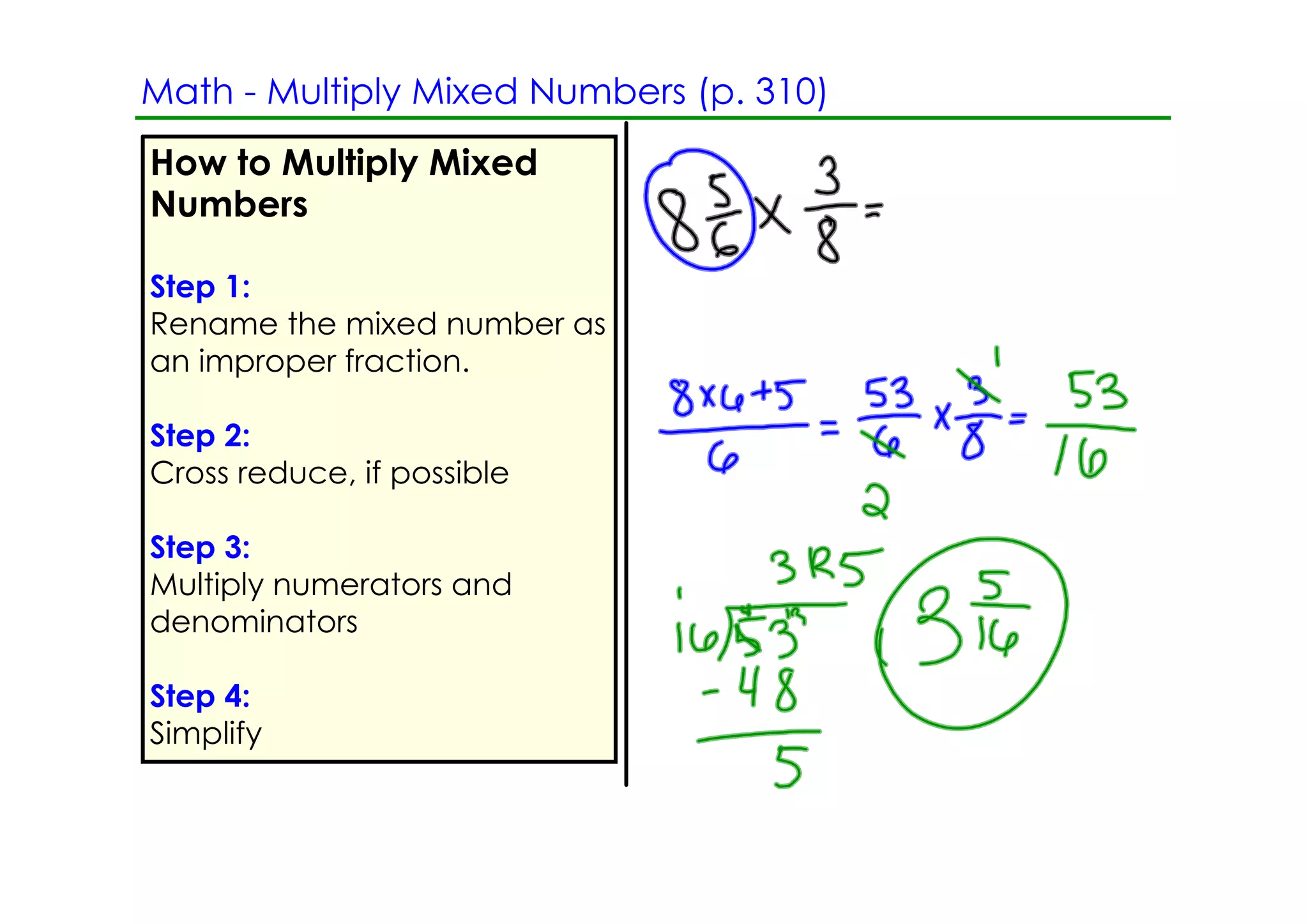 Math ­ Multiply Mixed Numbers (p. 310)
How to Multiply Mixed
Numbers

Step 1:
Rename the mixed number as
an improper fraction.

Step 2:
Cross reduce, if possible

Step 3:
Multiply numerators and
denominators

Step 4:
Simplify
 
