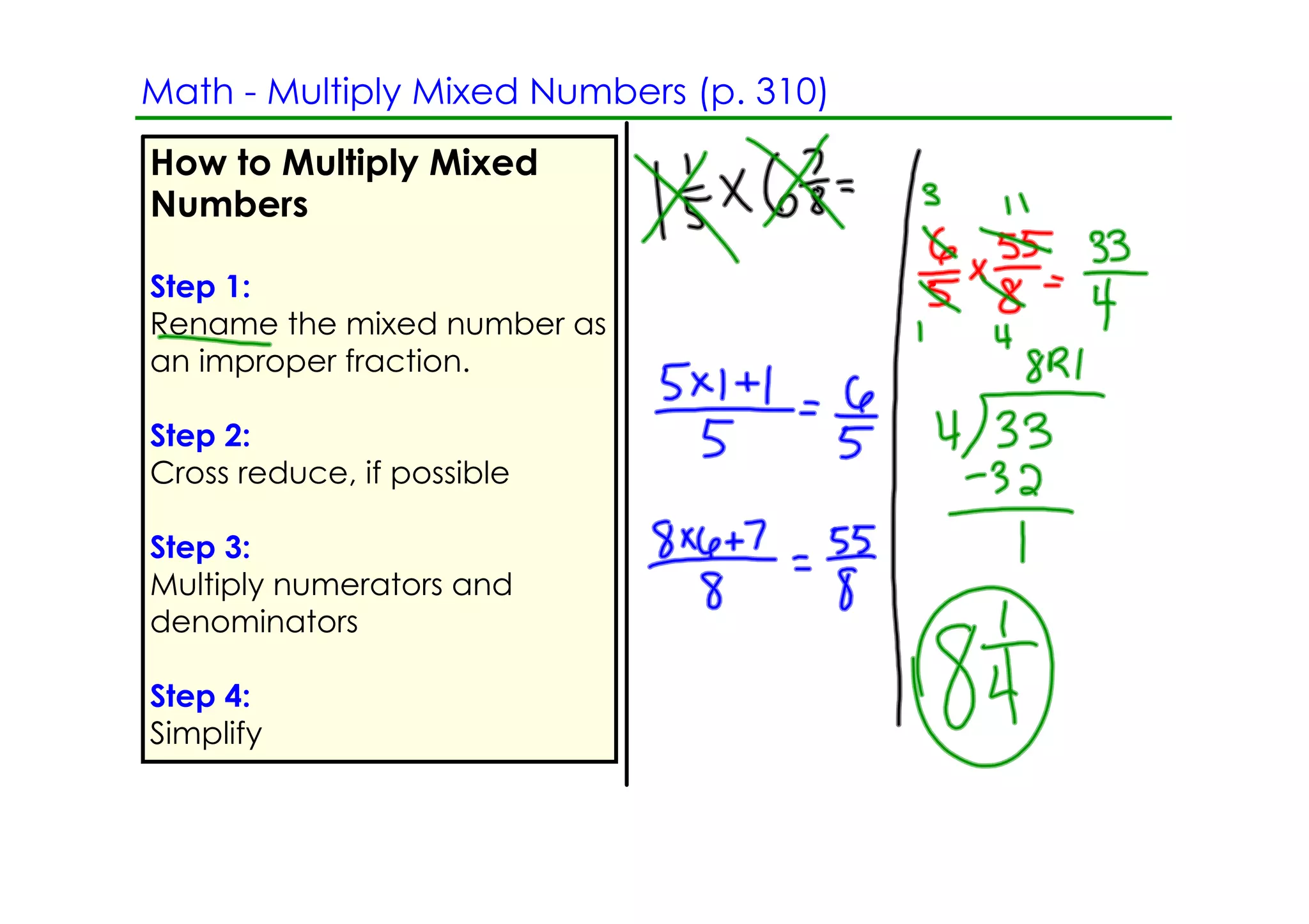 Math ­ Multiply Mixed Numbers (p. 310)
How to Multiply Mixed
Numbers

Step 1:
Rename the mixed number as
an improper fraction.

Step 2:
Cross reduce, if possible

Step 3:
Multiply numerators and
denominators

Step 4:
Simplify
 