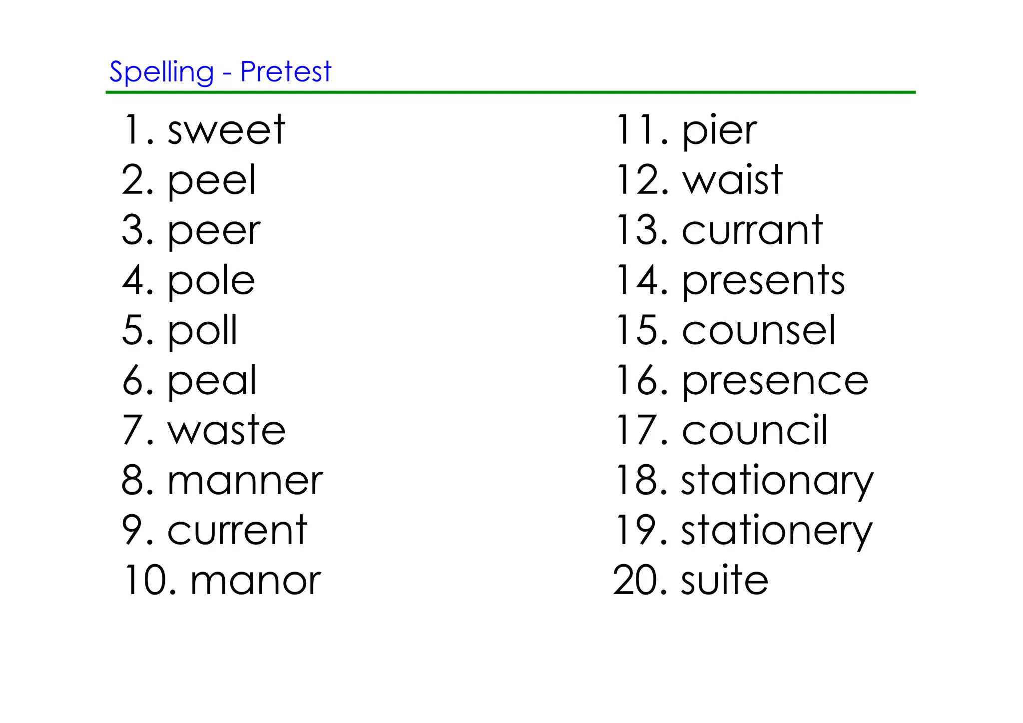 Spelling ­ Pretest

1. sweet             11. pier
2. peel              12. waist
3. peer              13. currant
4. pole              14. presents
5. poll              15. counsel
6. peal              16. presence
7. waste             17. council
8. manner            18. stationary
9. current           19. stationery
10. manor            20. suite
 