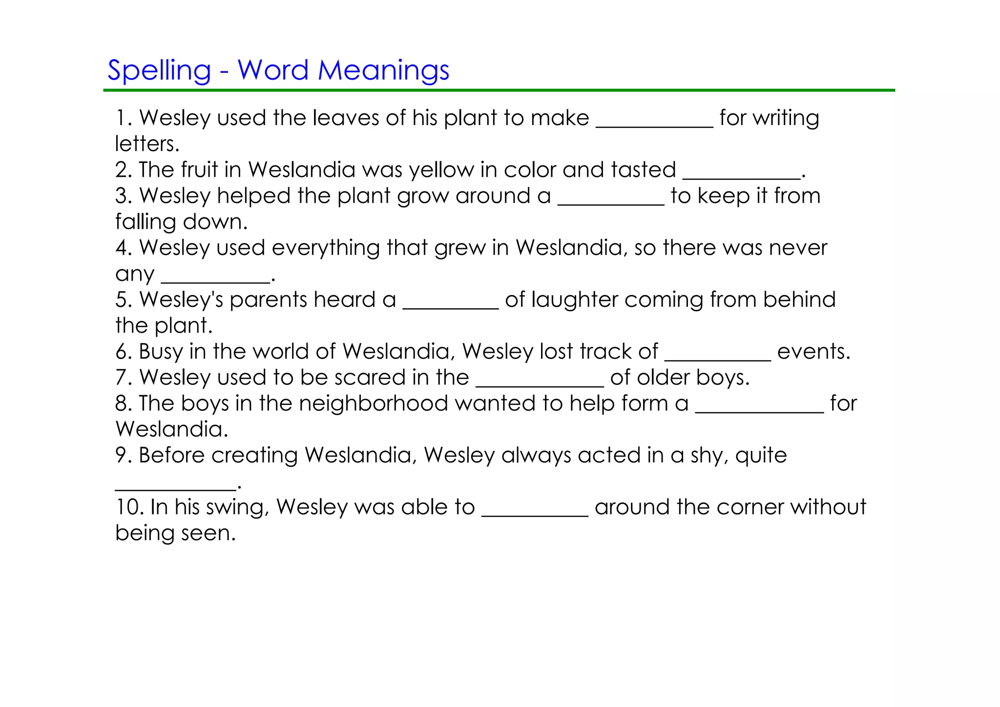 Spelling ­ Word Meanings
1. Wesley used the leaves of his plant to make ___________ for writing
letters.
2. The fruit in Weslandia was yellow in color and tasted ___________.
3. Wesley helped the plant grow around a __________ to keep it from
falling down.
4. Wesley used everything that grew in Weslandia, so there was never
any __________.
5. Wesley's parents heard a _________ of laughter coming from behind
the plant.
6. Busy in the world of Weslandia, Wesley lost track of __________ events.
7. Wesley used to be scared in the ____________ of older boys.
8. The boys in the neighborhood wanted to help form a ____________ for
Weslandia.
9. Before creating Weslandia, Wesley always acted in a shy, quite
___________.
10. In his swing, Wesley was able to __________ around the corner without
being seen.
 