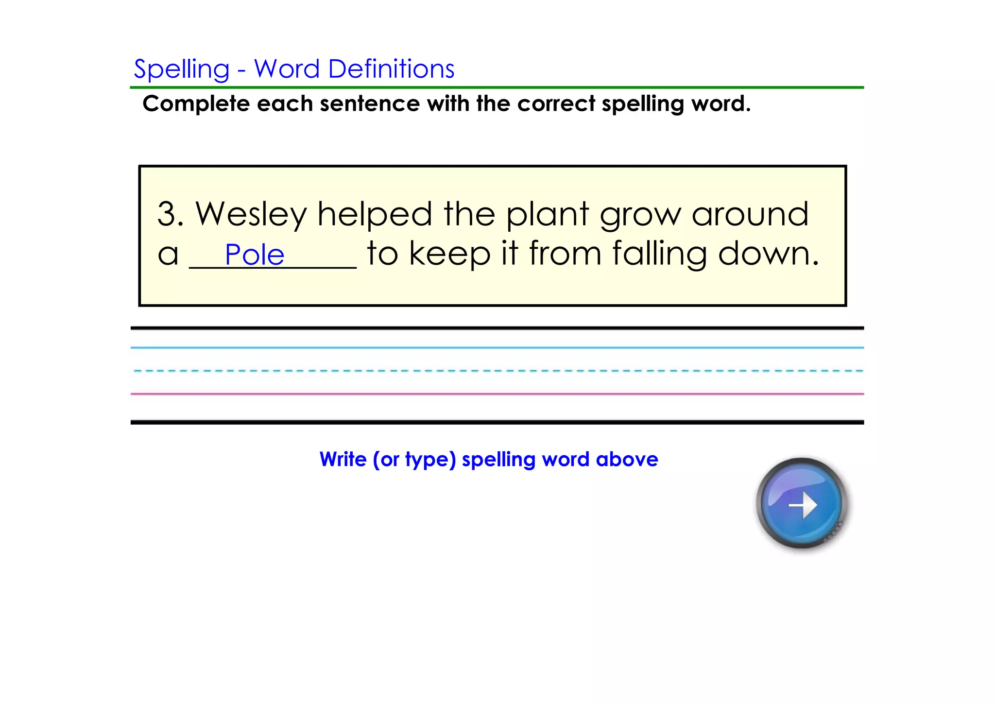 Spelling ­ Word Definitions
Complete each sentence with the correct spelling word.




 3. Wesley helped the plant grow around
 a __________ to keep it from falling down.
     Pole




               Write (or type) spelling word above
 