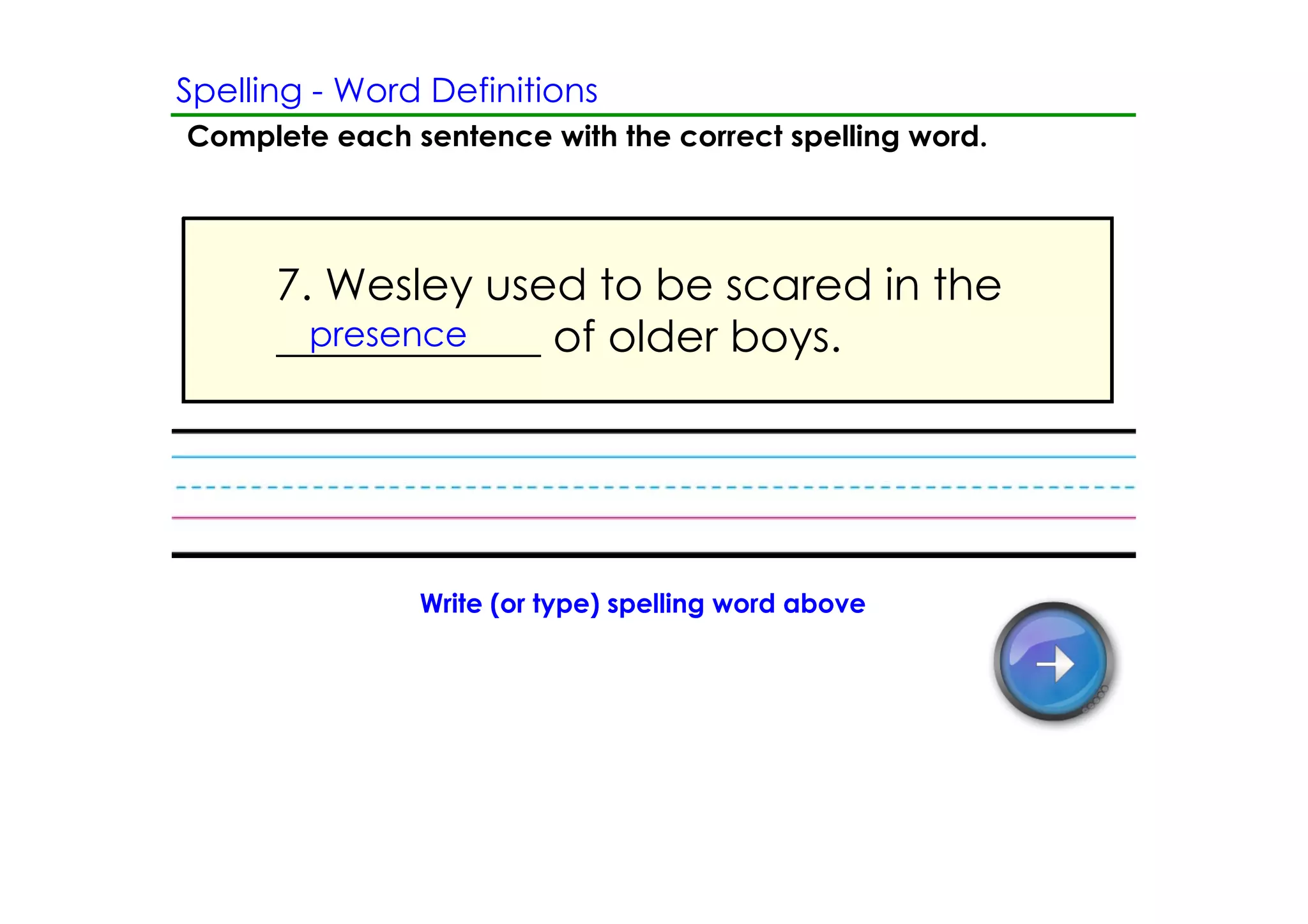 Spelling ­ Word Definitions
Complete each sentence with the correct spelling word.




      7. Wesley used to be scared in the
      ____________ of older boys.
        presence




               Write (or type) spelling word above
 