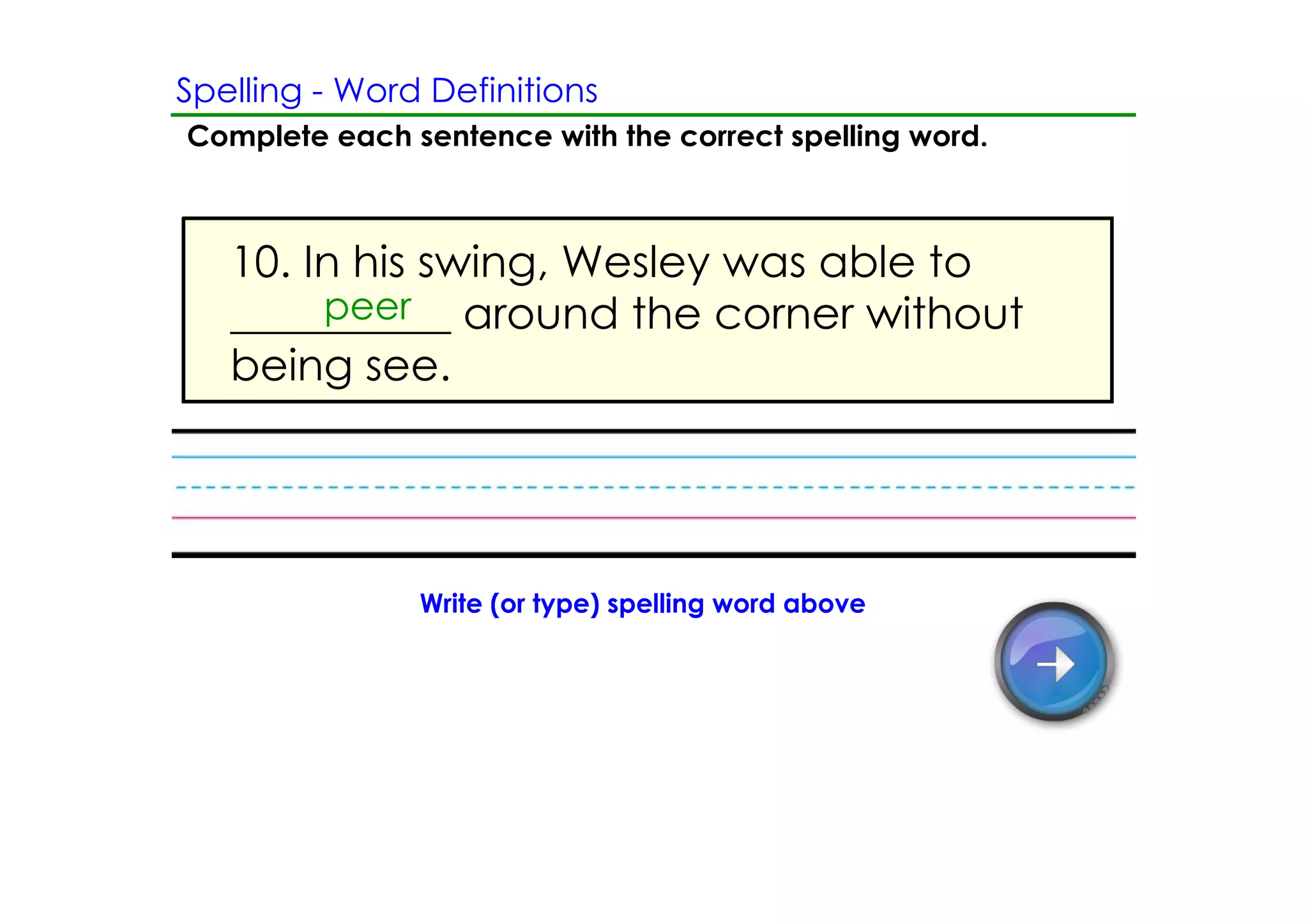 Spelling ­ Word Definitions
Complete each sentence with the correct spelling word.



   10. In his swing, Wesley was able to
        peer
   __________ around the corner without
   being see.




               Write (or type) spelling word above
 