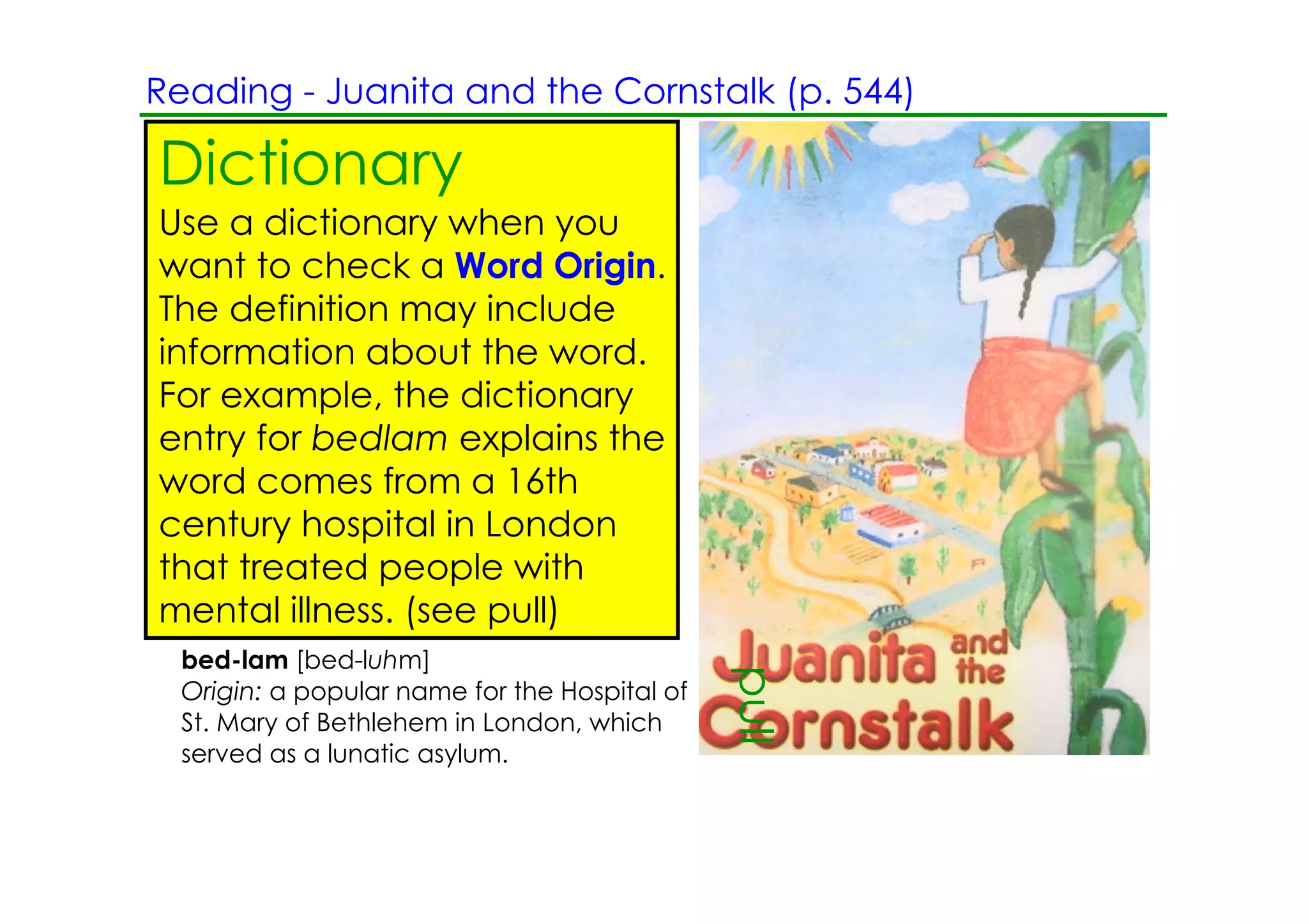 Reading ­ Juanita and the Cornstalk (p. 544)

Dictionary
Use a dictionary when you
want to check a Word Origin.
The definition may include
information about the word.
For example, the dictionary
entry for bedlam explains the
word comes from a 16th
century hospital in London
that treated people with
mental illness. (see pull)
  bed­lam [bed­luhm]

                                               pull
  Origin: a popular name for the Hospital of
  St. Mary of Bethlehem in London, which
  served as a lunatic asylum.
 