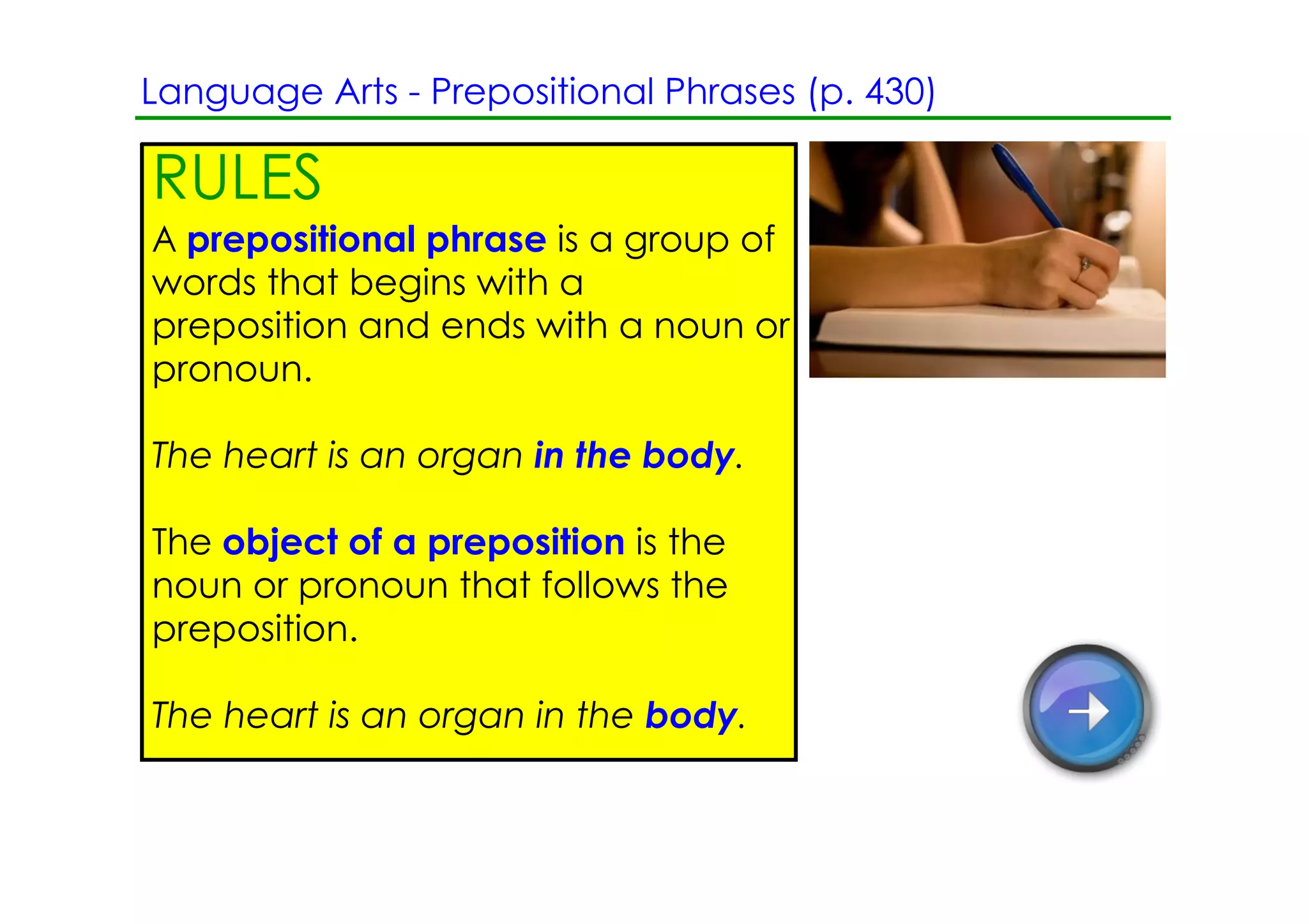 Language Arts ­ Prepositional Phrases (p. 430)

RULES
A prepositional phrase is a group of
words that begins with a
preposition and ends with a noun or
pronoun.

The heart is an organ in the body.

The object of a preposition is the
noun or pronoun that follows the
preposition.

The heart is an organ in the body.
 