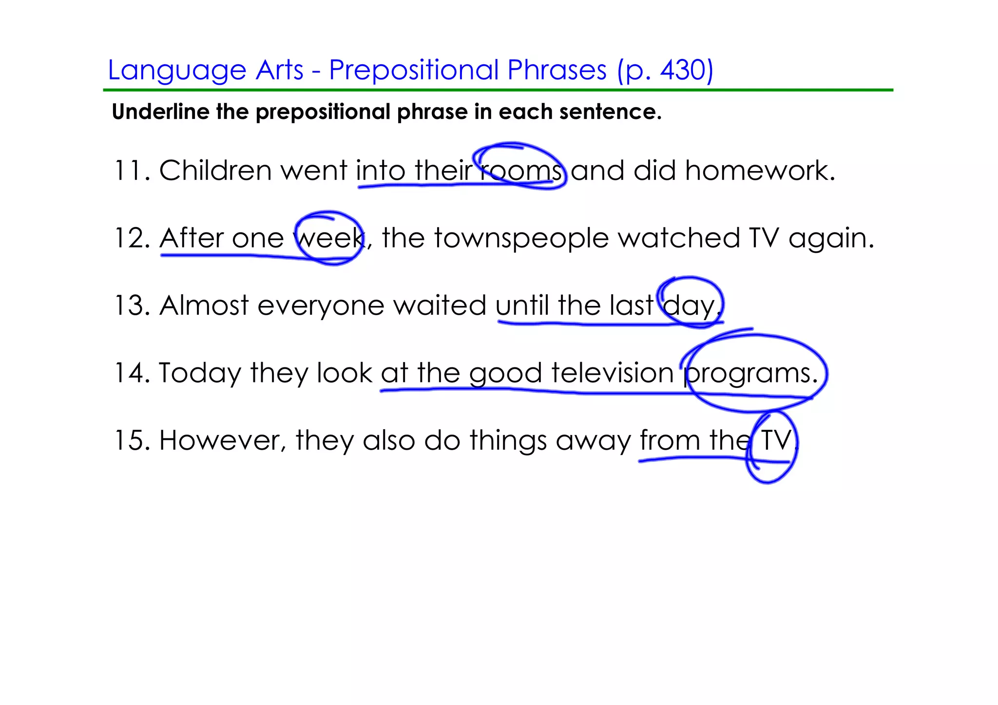 Language Arts ­ Prepositional Phrases (p. 430)
Underline the prepositional phrase in each sentence.

11. Children went into their rooms and did homework.

12. After one week, the townspeople watched TV again.

13. Almost everyone waited until the last day.

14. Today they look at the good television programs.

15. However, they also do things away from the TV.
 