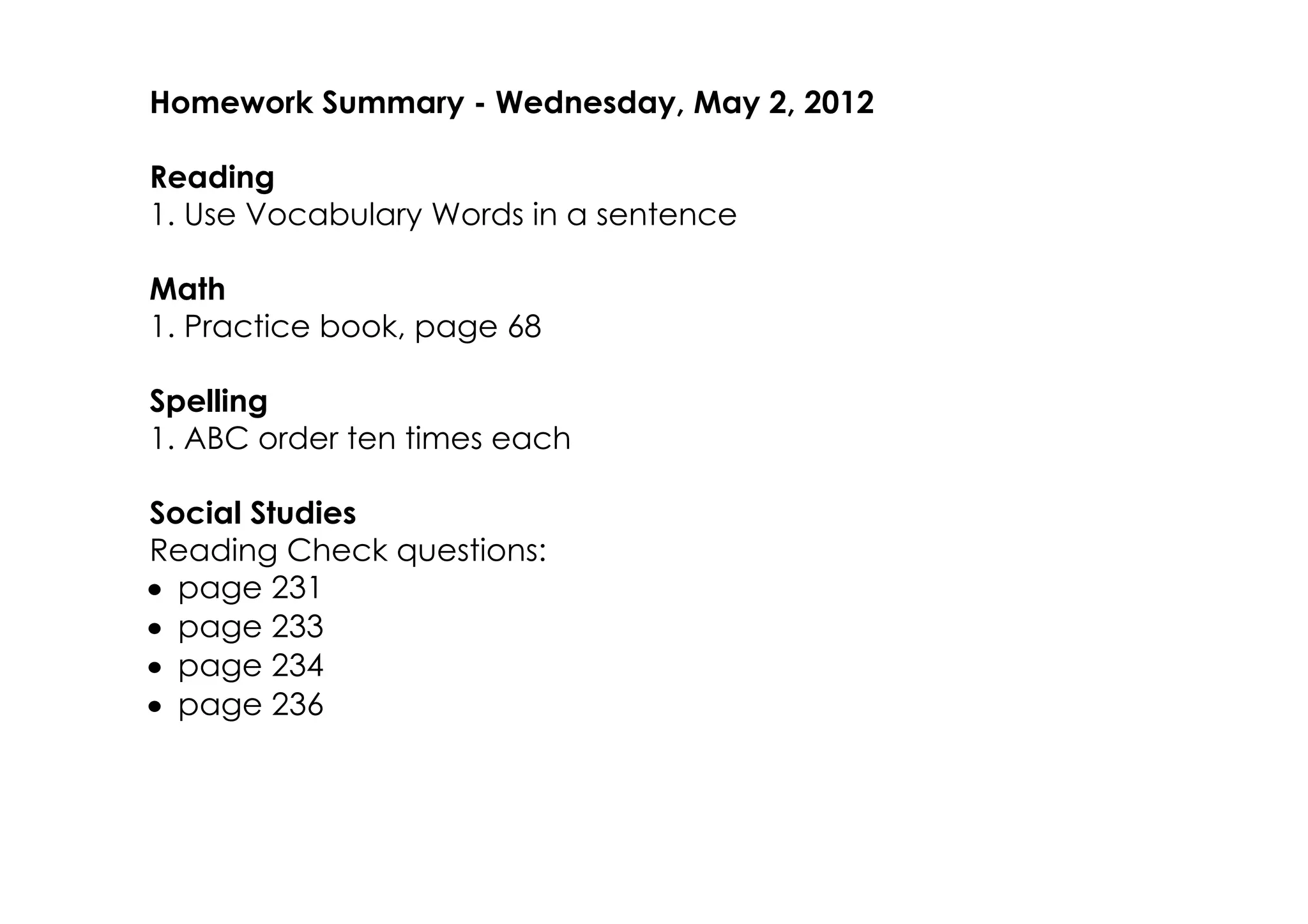 Homework Summary ­ Wednesday, May 2, 2012

Reading
1. Use Vocabulary Words in a sentence

Math
1. Practice book, page 68

Spelling
1. ABC order ten times each

Social Studies
Reading Check questions:
• page 231
• page 233
• page 234
• page 236
 