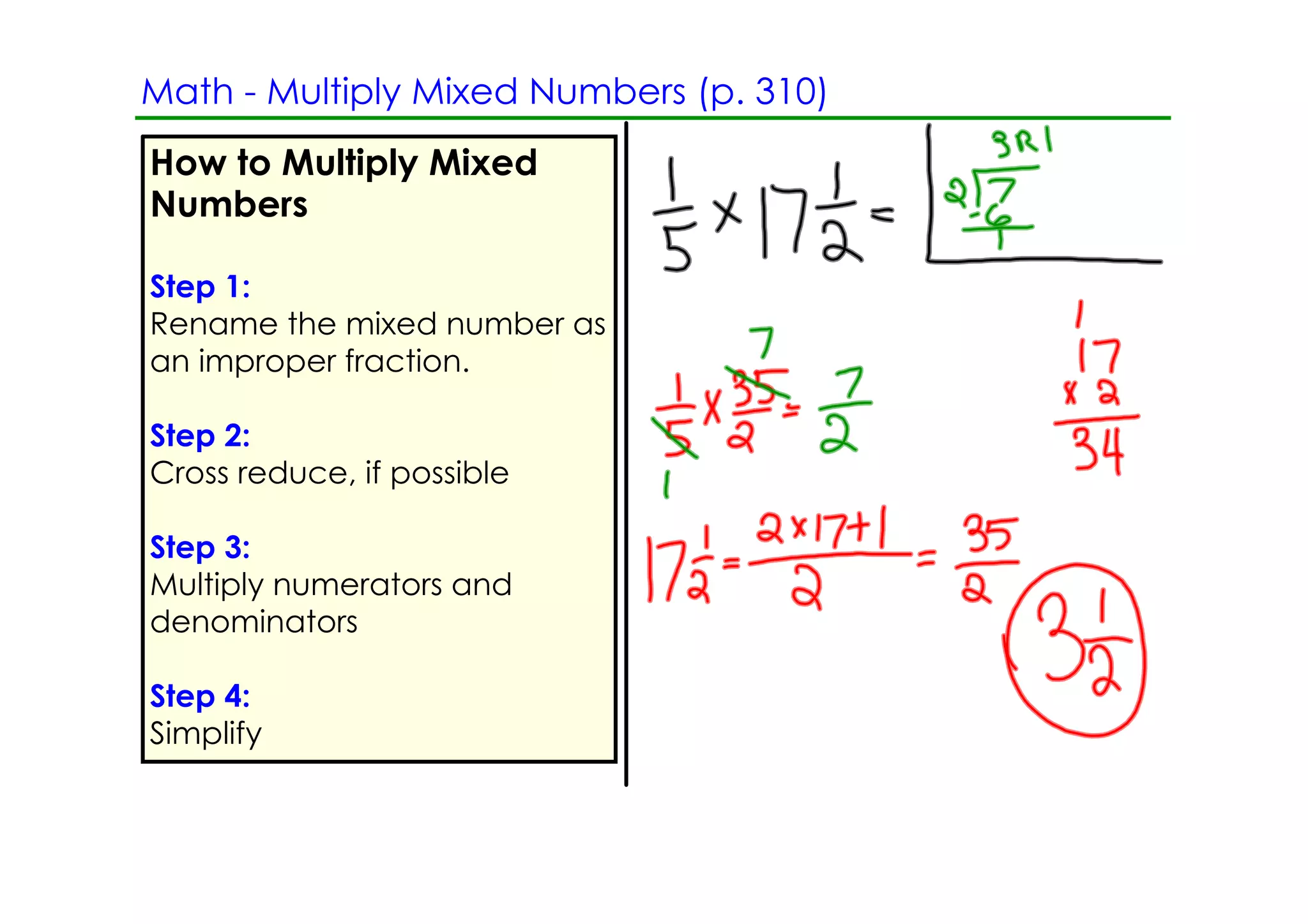 Math ­ Multiply Mixed Numbers (p. 310)
How to Multiply Mixed
Numbers

Step 1:
Rename the mixed number as
an improper fraction.

Step 2:
Cross reduce, if possible

Step 3:
Multiply numerators and
denominators

Step 4:
Simplify
 