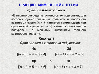 Сравним запас энергии на подуровнях:
4s < 3d
[(n + Ɩ ) = 4 + 0 = 4] [(n + l ) = 3 + 2 = 5]
5p < 4f
[(n + l ) = 5 + 1 = 6] [(n + l ) = 4 + 3 = 7]
«В первую очередь заполняются те подуровни, для
которых сумма значений главного и побочного
квантовых чисел (n + l) является наименьшей; при
одинаковой сумме (n + l) сначала заполняется
подуровень с меньшим значением главного
квантового числа n».
Правила Клечковского
ПРИНЦИП НАИМЕНЬШЕЙ ЭНЕРГИИ
Пример 1
 