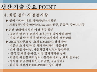 생산 기술 중요 POINT
4. 최종 검수 시 점검사항
▶ 설비 사양서 대로 제작되었는지 확인
- 기계부품 (사양/메이커), lay-out, 공구/준공구, 주변기기등
▶운전 상태에서 설비 이상 유무 확인
- 공운전 및 가공 운전시 소음,진동 발생상태 확인
- 이송 부위 안전 커버 및 비상 조치장치 작동상태
▶ JIG&FIX.구조 및 소재 LOADING 상태 확인
- 기준면 소재 밀착 및 착좌 확인장치 작동여부
- 소재 취출 용이성, 자동화장치 연결시공간확보
- 절삭 칩 배출 용이성, 비산 방지커버류 상태
- 기준면 이물질 제거장치 ( 절삭유 플러싱,에어 블로우)
- 절삭유 공급상태 확인 ( 공급량, 공급압력)
- 다기종 생산시 FOOL-PROOF 장치 확인

 