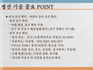 생산 기술 중요 POINT
▶절삭 조건 확인 ; 사양서 승인 조건 확인
- 절삭 공구 확인
* 사양,재질, 초기 확보 수량
* 공구 및 준공구 체결상태 확인 (공구 클램프 시스템)
- 절삭 조건 확인
* 절삭 속도 – 공구/소재 회전속도 적절성 (M/MIN)
* 이송속도/ 이송량 – MM/MIN, MM/REV
* CYCLE TIME ( 절삭/비절삭, 총소요 시간)
* 절삭유 사양, 농도, 온도, 공급량 , 분사위치 ( 가공면)
* 소재 외관(덧살), 기준면 상태, 절삭량
* 다기종 가공시 각 기종별 절삭조건 확인

 