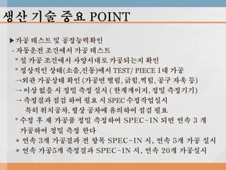 생산 기술 중요 POINT
▶가공 테스트 및 공정능력확인
- 자동운전 조건에서 가공 테스트
* 실 가공 조건에서 사양서대로 가공되는지 확인
* 정상적인 상태(소음,진동)에서 TEST/ PIECE 1대 가공
→외관 가공상태 확인 (가공면 떨림, 긁힘,찍힘, 공구 자욱 등)
→ 이상 없을 시 정밀 측정 실시 ( 한계게이지, 정밀 측정기기)
→ 측정결과 점검 하여 필요 시 SPEC 수정작업실시
특히 위치공차, 형상 공차에 유의하여 점검 필요
* 수정 후 재 가공품 정밀 측정하여 SPEC-IN 되면 연속 3 개
가공하여 정밀 측정 한다
* 연속 3개 가공결과 전 항목 SPEC-IN 시, 연속 5개 가공 실시
* 연속 가공5개 측정결과 SPEC-IN 시, 연속 20개 가공실시

 