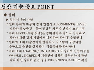 생산 기술 중요 POINT
◆ 설비
▶ 설치시 유의 사항
* 설비 본체와 자동화 장치 연결시 ALIGNMENT와 LEVEL
정확하게 맞출것 – 틀어질경우 차후 순간정지 요인이됨
* 특히 LEVEL (수평 맞춤)은 장비설치후 반드시 점검하고
양산 6 개월 경과 시점에서 다시한번 확인후 수정한다
* 설비와 소재 이송장치가 연결되고 시스템이 구성되면
수동으로 운전을 실시하여 작동상태를 확인한다
* 특히 소재 LOADING/ UNLOADING 시 장비와 간섭여부를
파악하고 , JIG&FIX.의 기준면에 정확히 장착되는지 확인
착좌 확인 장치가 없는 경우 THICKNESS GAUGE로 확인

 
