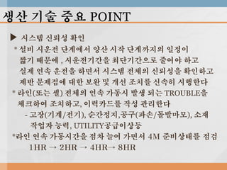 생산 기술 중요 POINT
▶ 시스템 신뢰성 확인
* 설비 시운전 단계에서 양산 시작 단계까지의 일정이
짧기 때문에 , 시운전기간을 최단기간으로 줄여야 하고
실제 연속 운전을 하면서 시스템 전체의 신뢰성을 확인하고
제반 문제점에 대한 보완 및 개선 조치를 신속히 시행한다
* 라인(또는 셀) 전체의 연속 가동시 발생 되는 TROUBLE을
체크하여 조치하고, 이력카드를 작성 관리한다
- 고장(기계/전기), 순간정지,공구(파손/돌발마모), 소재
작업자 능력, UTILITY공급이상등
*라인 연속 가동시간을 점차 늘여 가면서 4M 준비상태를 점검
1HR → 2HR → 4HR→ 8HR

 