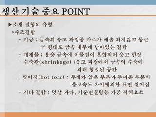 생산 기술 중요 POINT
▶소재 결함의 유형
*주조결함
- 기공 ; 금속의 응고 과정중 가스가 배출 되지않고 둥근
구 형태로 금속 내부에 남아있는 결함
- 개재물 ; 용융 금속에 이물질이 혼합되어 응고 한것
- 수축관(shrinkage) ;응고 과정에서 금속의 수축에
의해 형성된 공간
_ 찢어짐(hot tear) ; 두께가 얇은 부분과 두꺼운 부분의
응고속도 차이에의한 표면 찢어짐
- 기타 결함 ; 덧살 과다, 기준면불량등 가공 저해요소

 