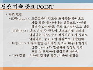 생산 기술 중요 POINT
* 단조 결함
-크랙(crack); 고온금속의 강도를 초과하는 응력으로
가공 했을 때 나타나는 결함으로 나선형
형태가 많이발생, 주로 표면결함으로 검출
- 겹침(lap) ; 단조 과정 중 금속이 단조표면에 겹쳐서
나타나는 결함, 주로 선형이나 U자 형태로
나타나며, 주로 표면 결함으로 검출된다
- 터짐(burst);부적절한 온도에서 단조시 내부에 일정치
않은 cavity가 발생하여 생성된 결함
표면 및 표면하에 선상으로 나타남
- 기타 결함 ; 상하형 경계면 덧살, 기준면 불량등

 