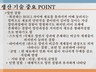 생산 기술 중요 POINT
*압연 결함
-회전하는 ROLL사이에 재료를 통과시켜 이때 눌러지는
압력으로 재료의 단면적을 줄이면서 길이를 늘이는 가공
압연과정에서 결함이 발생하기도 하지만,이미 모재에
존재하는 결함이 압연과정을 거치면서 새로운 형태의결함
으로 변하기도 함
-스트링거 ;각재로 압연시 강괴에 존재하는 비금속 개재물이
퍼지면서 늘려진 결함
-라미네이션 ;판으로 압연시 비금속 개재물이 판상으로 퍼져
나타나는 결함 , 표면 및 표면하에 나타남
-균열 ; 판 재료에서 연화 처리 없이 지나치게 두께를 감소
시킬때 발생
- 기타 결함 ; 터짐, 찢어짐,균열등
* 인발 결함 : 대체적으로 압연 결함과 유사하게 나타남

 