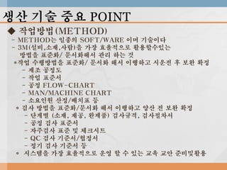 생산 기술 중요 POINT
◆ 작업방법(METHOD)
- METHOD는 일종의 SOFT/WARE 이며 기술이다
- 3M(설비,소재,사람)을 가장 효율적으로 활용할수있는
방법을 표준화/ 문서화해서 관리 하는 것
*작업 수행방법을 표준화/ 문서화 해서 이행하고 시운전 후 보완 확정
- 제조 공정도
- 작업 표준서
- 공정 FLOW-CHART
- MAN/MACHINE CHART
- 소요인원 산정/배치표 등
* 검사 방법을 표준화/문서화 해서 이행하고 양산 전 보완 확정
- 단계별 (소재, 재공, 완제품) 검사규격, 검사절차서
- 공정 검사 표준서
- 자주검사 표준 및 체크시트
- QC 검사 기준서/협정서
- 정기 검사 기준서 등
* 시스템을 가장 효율적으로 운영 할 수 있는 교육 교안 준비및활용

 