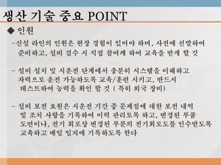 생산 기술 중요 POINT
◆ 인원
-신설 라인의 인원은 현장 경험이 있어야 하며, 사전에 선발하여
준비하고, 설비 검수 시 직접 참여케 하여 교육을 받게 할 것
- 설비 설치 및 시운전 단계에서 충분히 시스템을 이해하고
자력으로 운전 가능하도록 교육/훈련 시키고, 반드시
테스트하여 능력을 확인 할 것 ( 특히 외국 장비)

- 설비 보전 요원은 시운전 기간 중 문제점에 대한 보전 내역
및 조치 사항을 기록하여 이력 관리토록 하고, 변경된 부품
도면이나, 전기 회로상 변경된 부분의 전기회로도를 인수받도록
교육하고 매일 일지에 기록하도록 한다

 