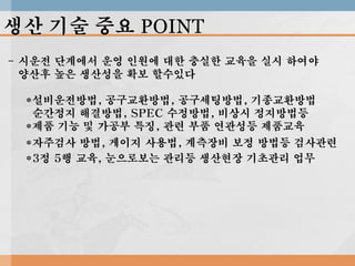 생산 기술 중요 POINT
- 시운전 단계에서 운영 인원에 대한 충실한 교육을 실시 하여야
양산후 높은 생산성을 확보 할수있다
*설비운전방법, 공구교환방법, 공구세팅방법, 기종교환방법
순간정지 해결방법, SPEC 수정방법, 비상시 정지방법등
*제품 기능 및 가공부 특징, 관련 부품 연관성등 제품교육
*자주검사 방법, 게이지 사용법, 계측장비 보정 방법등 검사관련
*3정 5행 교육, 눈으로보는 관리등 생산현장 기초관리 업무

 
